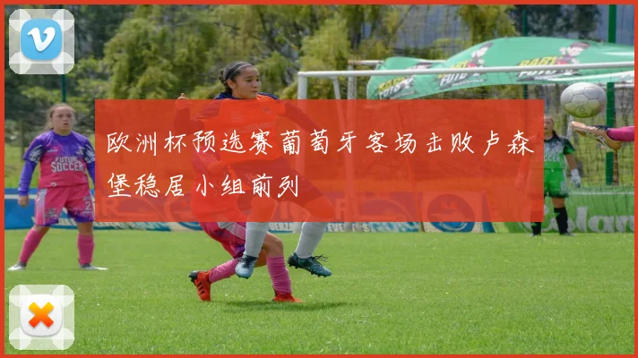 欧洲杯预选赛葡萄牙客场击败卢森堡稳居小组前列