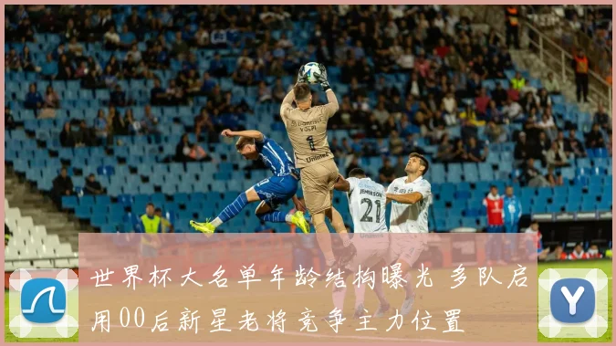 世界杯大名单年龄结构曝光 多队启用00后新星老将竞争主力位置