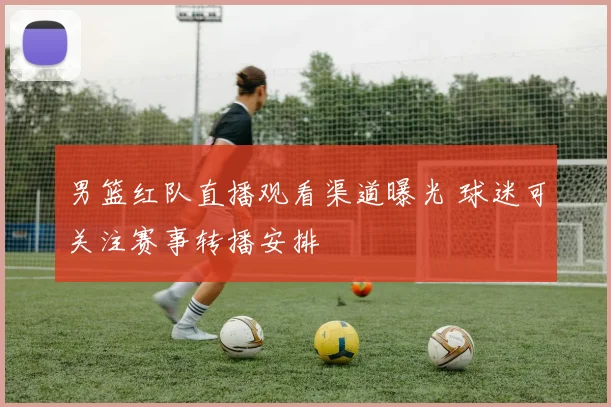 男篮红队直播观看渠道曝光 球迷可关注赛事转播安排