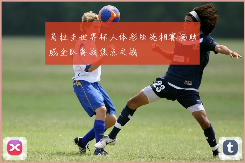 乌拉圭世界杯人体彩绘亮相赛场助威全队备战焦点之战