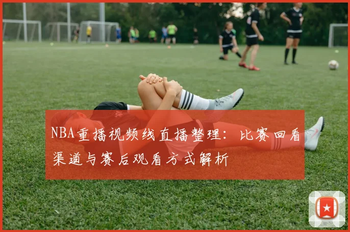NBA重播视频线直播整理：比赛回看渠道与赛后观看方式解析