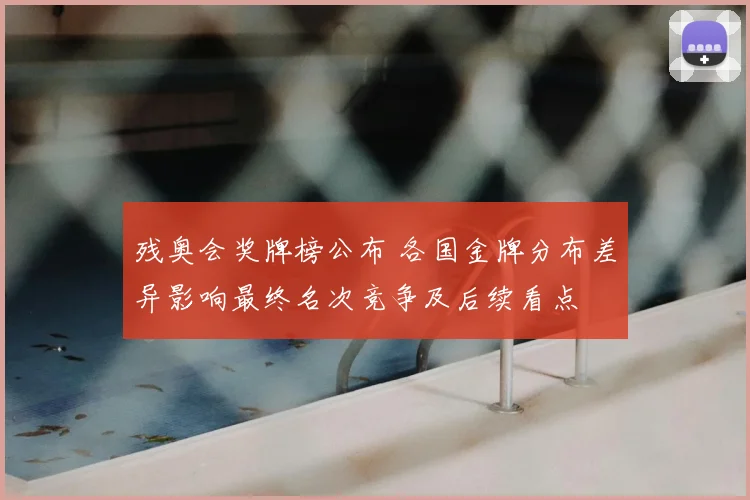 残奥会奖牌榜公布 各国金牌分布差异影响最终名次竞争及后续看点