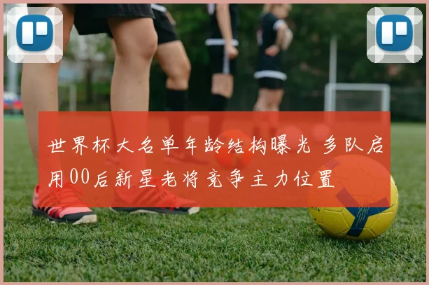 世界杯大名单年龄结构曝光 多队启用00后新星老将竞争主力位置