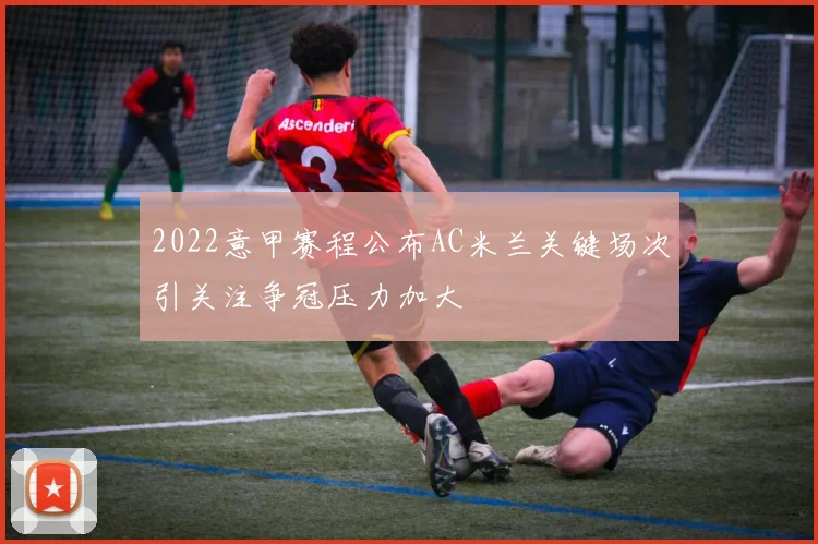 2022意甲赛程公布AC米兰关键场次引关注争冠压力加大