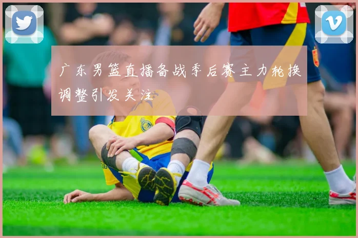 广东男篮直播备战季后赛主力轮换调整引发关注