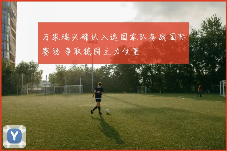 万家瑞兴确认入选国家队备战国际赛场 争取稳固主力位置