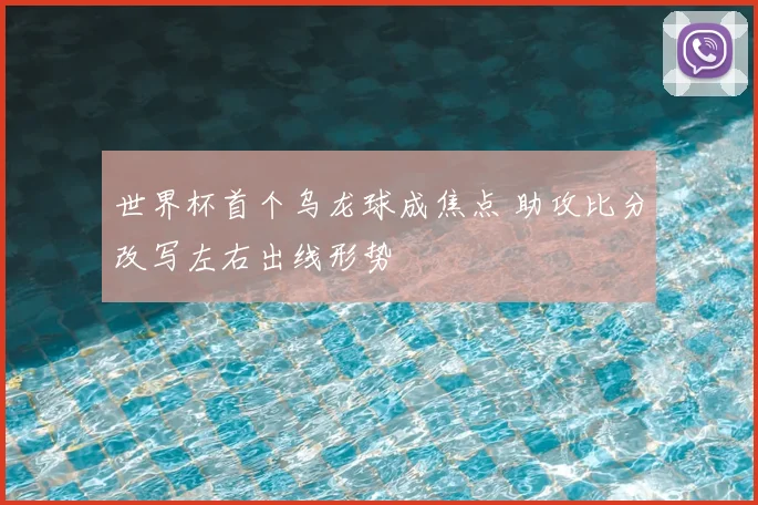 世界杯首个乌龙球成焦点 助攻比分改写左右出线形势