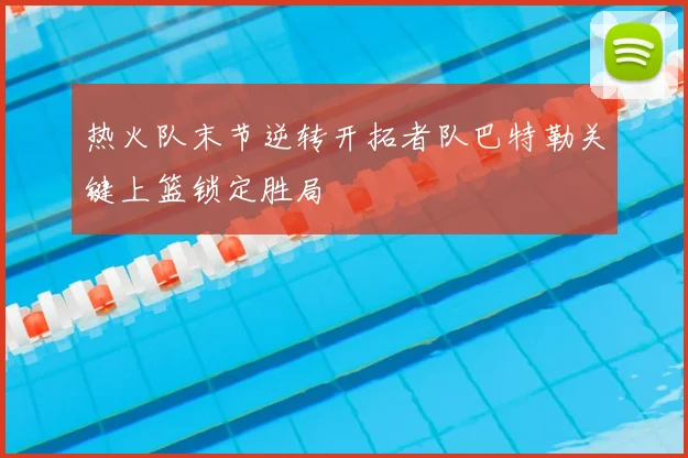 热火队末节逆转开拓者队巴特勒关键上篮锁定胜局