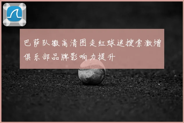 巴萨队徽高清图走红球迷搜索激增俱乐部品牌影响力提升