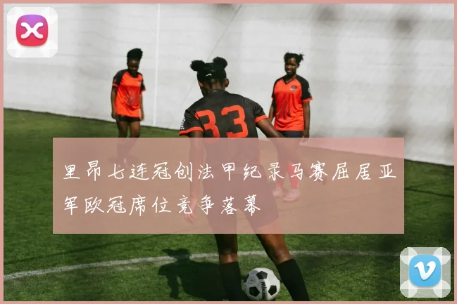 里昂七连冠创法甲纪录马赛屈居亚军欧冠席位竞争落幕