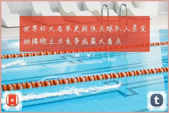 世界杯大名单更新焦点球队人员变动揭晓主力竞争成最大看点