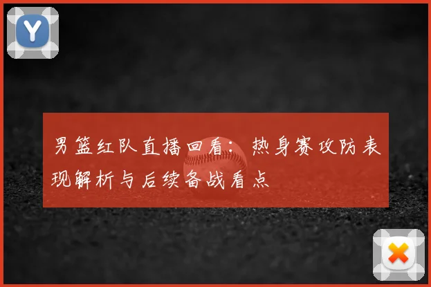 男篮红队直播回看：热身赛攻防表现解析与后续备战看点