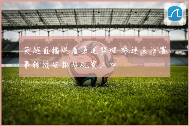 英超直播观看渠道整理 球迷关注赛事转播安排与观赛入口