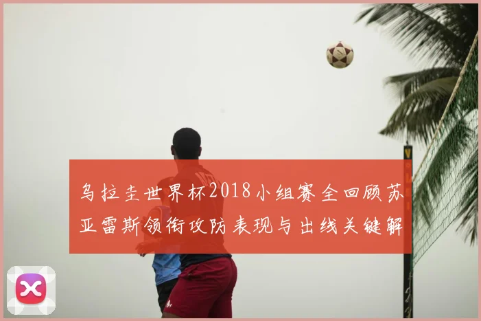 乌拉圭世界杯2018小组赛全回顾苏亚雷斯领衔攻防表现与出线关键解析