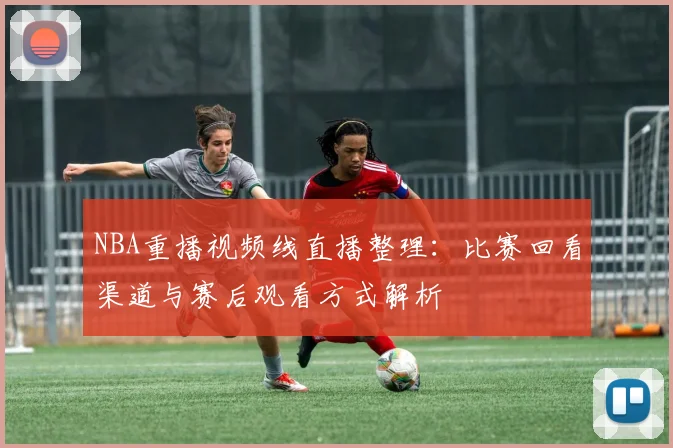 NBA重播视频线直播整理：比赛回看渠道与赛后观看方式解析