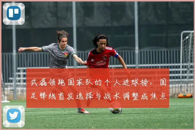 武磊领跑国家队的个人进球榜，国足锋线首发选择与战术调整成焦点