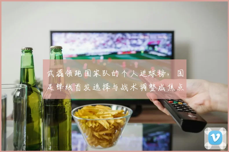 武磊领跑国家队的个人进球榜，国足锋线首发选择与战术调整成焦点