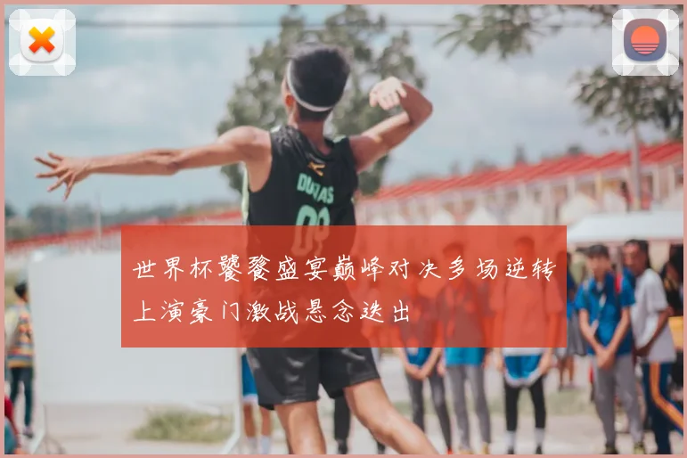 世界杯饕餮盛宴巅峰对决多场逆转上演豪门激战悬念迭出