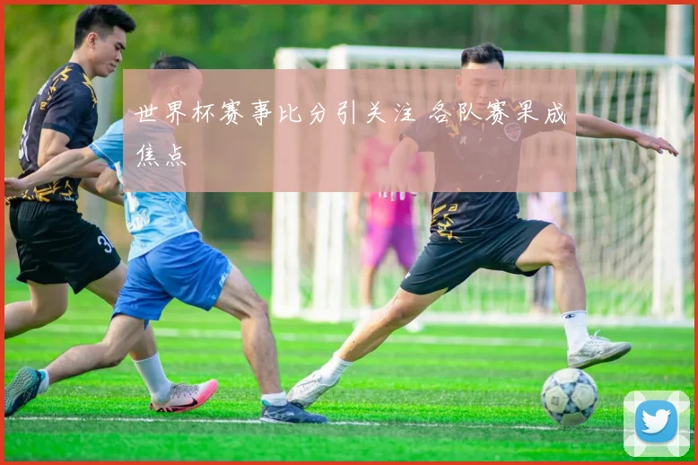 世界杯赛事比分引关注 各队赛果成焦点