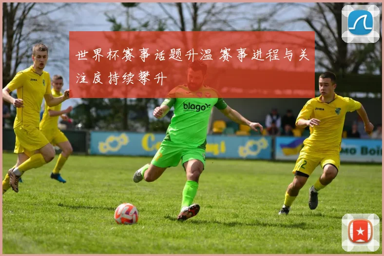 世界杯赛事话题升温 赛事进程与关注度持续攀升